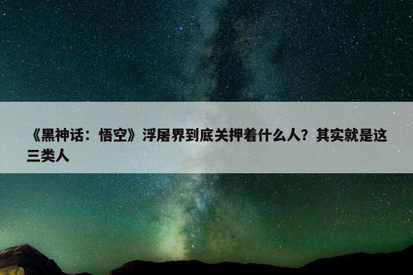 《黑神话：悟空》浮屠界到底关押着什么人？其实就是这三类人