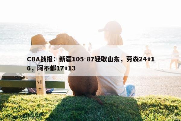 CBA战报：新疆105-87轻取山东，劳森24+16，阿不都17+13