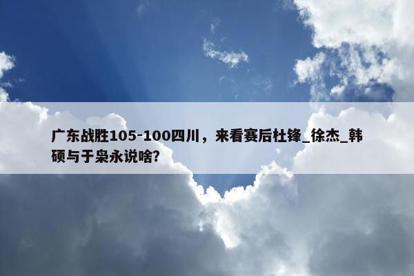 广东战胜105-100四川，来看赛后杜锋_徐杰_韩硕与于枭永说啥？