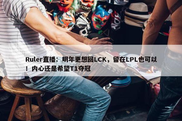 Ruler直播：明年更想回LCK，留在LPL也可以！内心还是希望T1夺冠