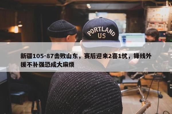 新疆105-87击败山东，赛后迎来2喜1忧，锋线外援不补强恐成大麻烦