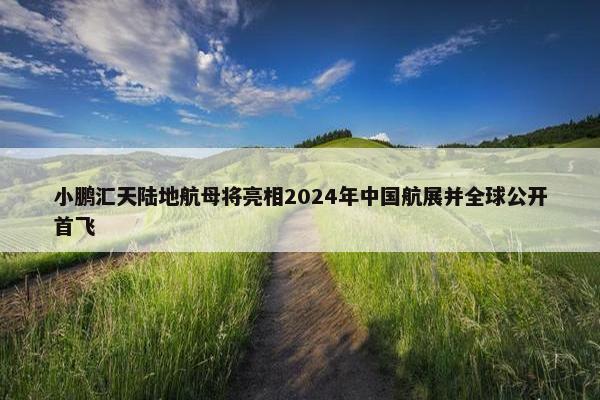 小鹏汇天陆地航母将亮相2024年中国航展并全球公开首飞