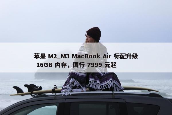 苹果 M2_M3 MacBook Air 标配升级 16GB 内存，国行 7999 元起