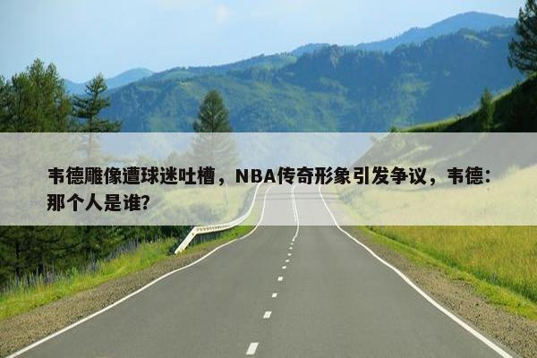 韦德雕像遭球迷吐槽，NBA传奇形象引发争议，韦德：那个人是谁？