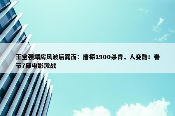 王宝强塌房风波后露面：唐探1900杀青，人变酷！春节7部电影激战