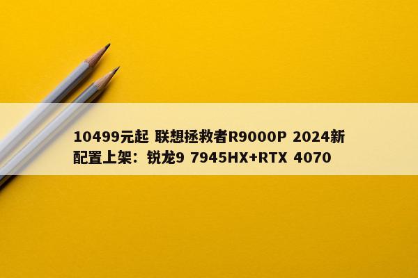 10499元起 联想拯救者R9000P 2024新配置上架：锐龙9 7945HX+RTX 4070