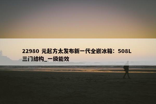 22980 元起方太发布新一代全嵌冰箱：508L 三门结构_一级能效