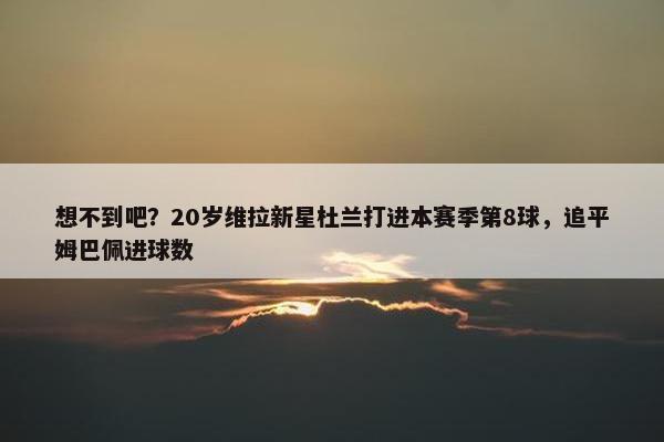 想不到吧？20岁维拉新星杜兰打进本赛季第8球，追平姆巴佩进球数