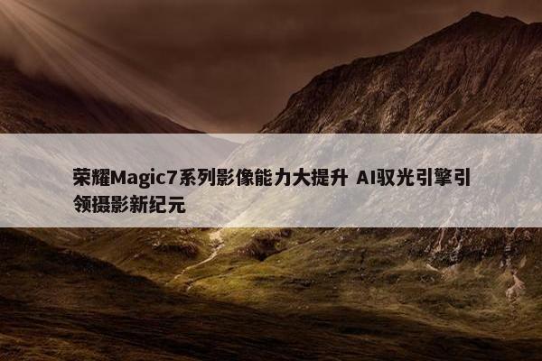 荣耀Magic7系列影像能力大提升 AI驭光引擎引领摄影新纪元