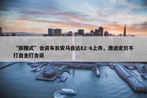 “新模式”合资车长安马自达EZ-6上市，激进定价不打自主打合资