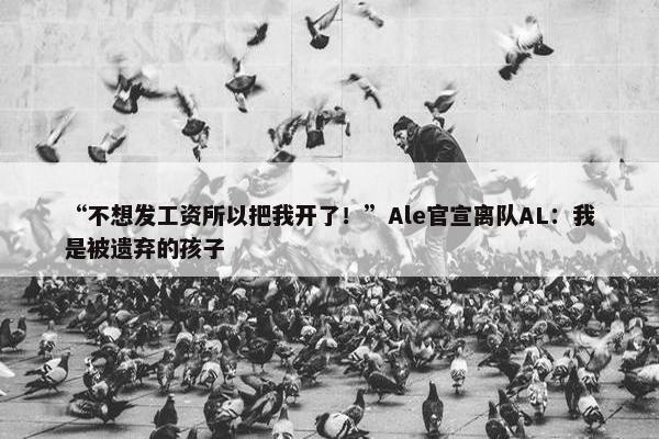 “不想发工资所以把我开了！”Ale官宣离队AL：我是被遗弃的孩子