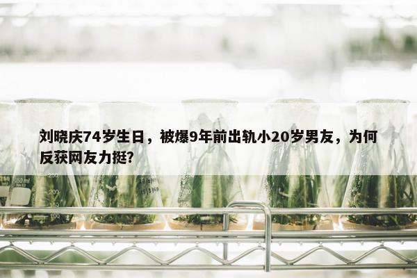 刘晓庆74岁生日，被爆9年前出轨小20岁男友，为何反获网友力挺？