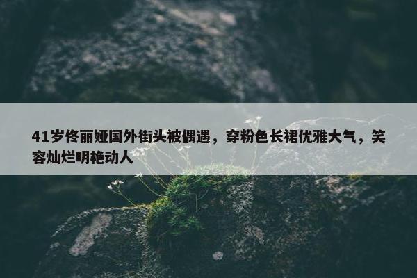 41岁佟丽娅国外街头被偶遇，穿粉色长裙优雅大气，笑容灿烂明艳动人