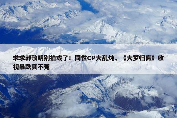 求求郭敬明别拍戏了！同性CP大乱炖，《大梦归离》收视暴跌真不冤