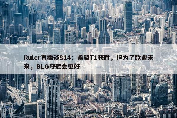 Ruler直播谈S14：希望T1获胜，但为了联盟未来，BLG夺冠会更好