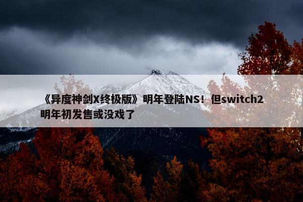 《异度神剑X终极版》明年登陆NS！但switch2明年初发售或没戏了