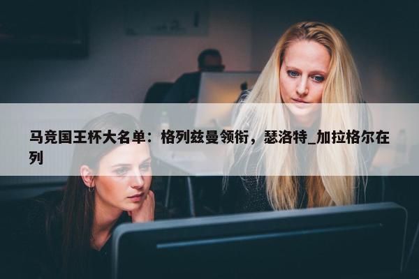 马竞国王杯大名单：格列兹曼领衔，瑟洛特_加拉格尔在列