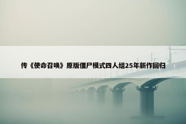 传《使命召唤》原版僵尸模式四人组25年新作回归