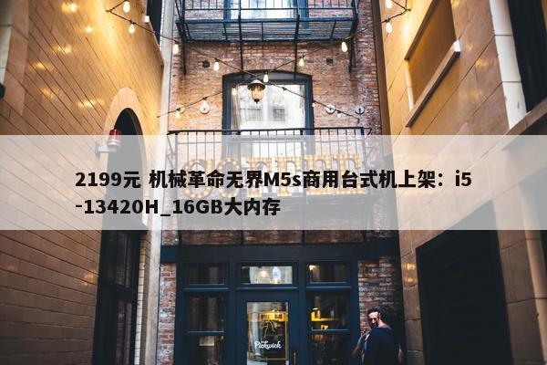 2199元 机械革命无界M5s商用台式机上架：i5-13420H_16GB大内存