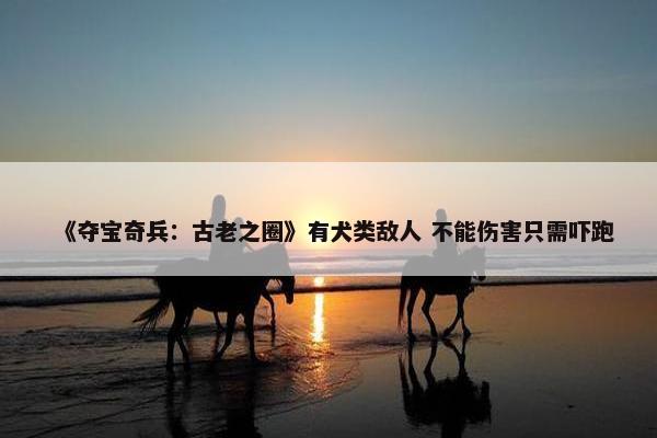 《夺宝奇兵：古老之圈》有犬类敌人 不能伤害只需吓跑