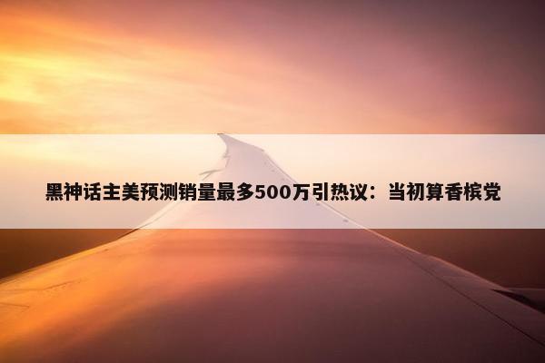 黑神话主美预测销量最多500万引热议：当初算香槟党