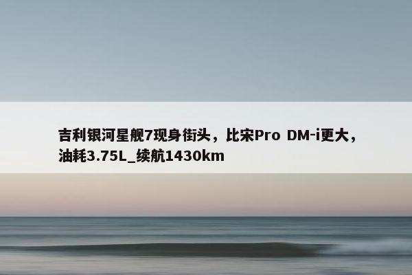 吉利银河星舰7现身街头，比宋Pro DM-i更大，油耗3.75L_续航1430km