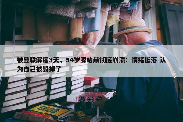 被曼联解雇3天，54岁滕哈赫彻底崩溃：情绪低落 认为自己被毁掉了