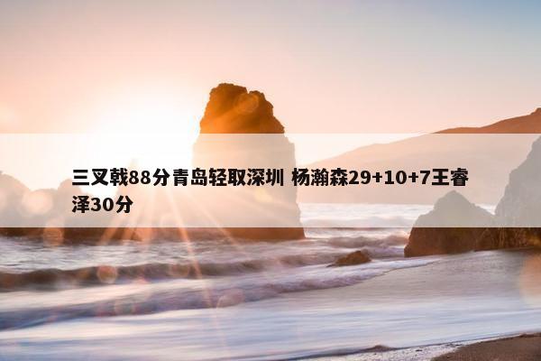 三叉戟88分青岛轻取深圳 杨瀚森29+10+7王睿泽30分