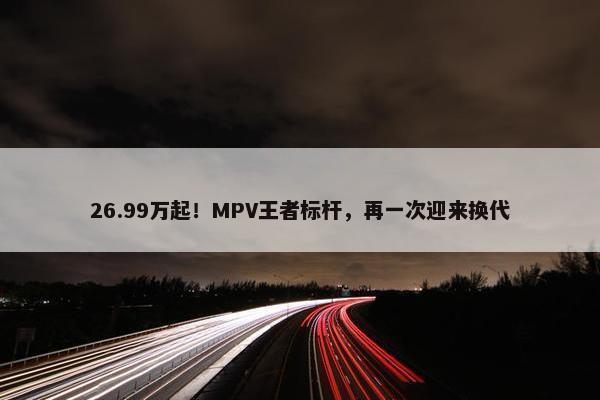 26.99万起！MPV王者标杆，再一次迎来换代