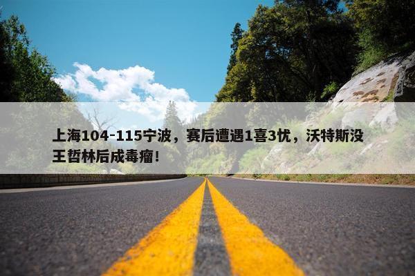 上海104-115宁波，赛后遭遇1喜3忧，沃特斯没王哲林后成毒瘤！