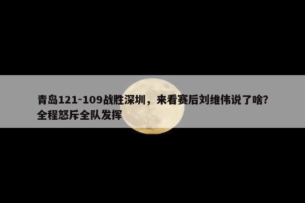 青岛121-109战胜深圳，来看赛后刘维伟说了啥？全程怒斥全队发挥