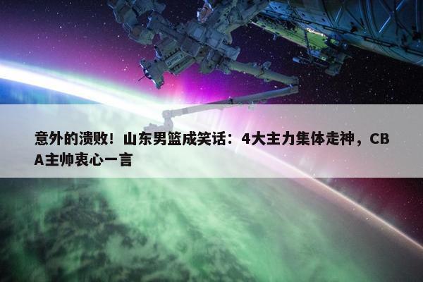 意外的溃败！山东男篮成笑话：4大主力集体走神，CBA主帅衷心一言