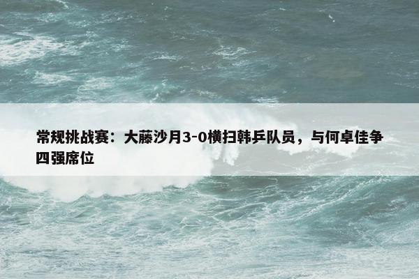 常规挑战赛：大藤沙月3-0横扫韩乒队员，与何卓佳争四强席位