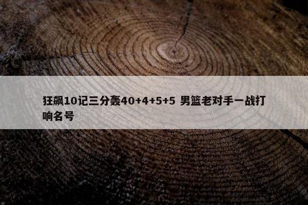 狂飙10记三分轰40+4+5+5 男篮老对手一战打响名号