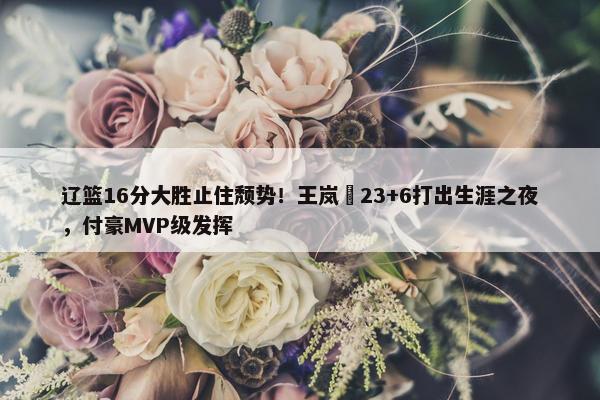 辽篮16分大胜止住颓势！王岚嵚23+6打出生涯之夜，付豪MVP级发挥