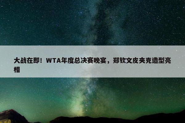 大战在即！WTA年度总决赛晚宴，郑钦文皮夹克造型亮相