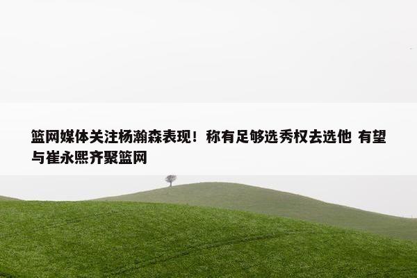 篮网媒体关注杨瀚森表现！称有足够选秀权去选他 有望与崔永熙齐聚篮网