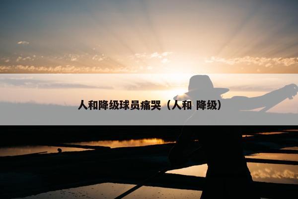 人和降级球员痛哭（人和 降级）