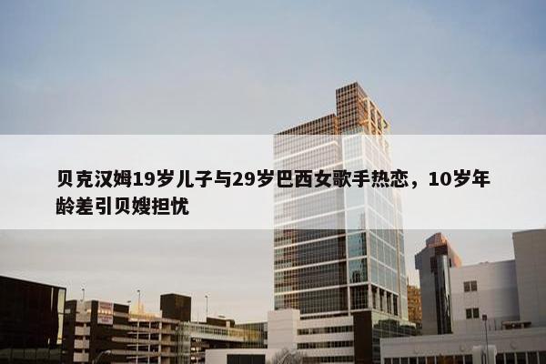 贝克汉姆19岁儿子与29岁巴西女歌手热恋，10岁年龄差引贝嫂担忧