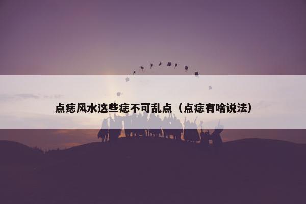 点痣风水这些痣不可乱点（点痣有啥说法）