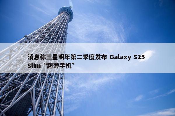 消息称三星明年第二季度发布 Galaxy S25 Slim“超薄手机”