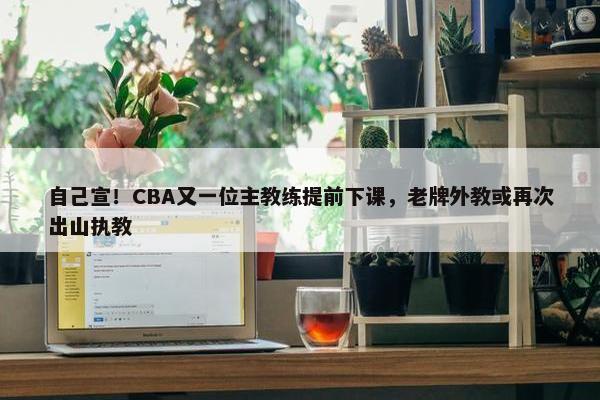 自己宣！CBA又一位主教练提前下课，老牌外教或再次出山执教