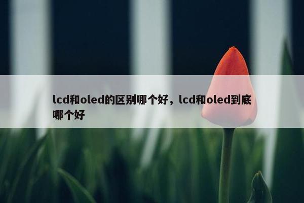 lcd和oled的区别哪个好，lcd和oled到底哪个好