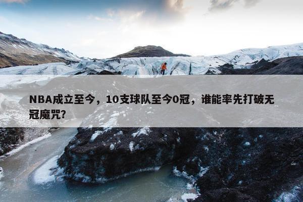 NBA成立至今，10支球队至今0冠，谁能率先打破无冠魔咒？