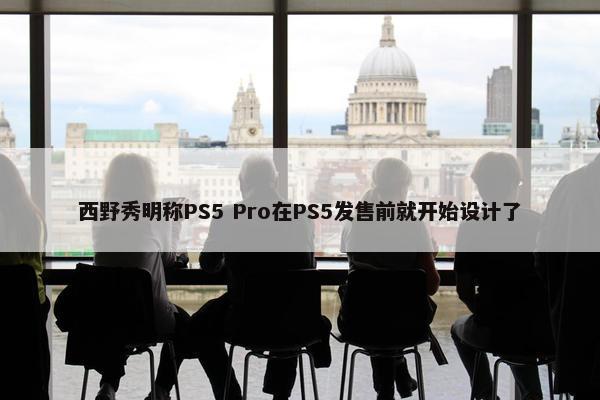 西野秀明称PS5 Pro在PS5发售前就开始设计了