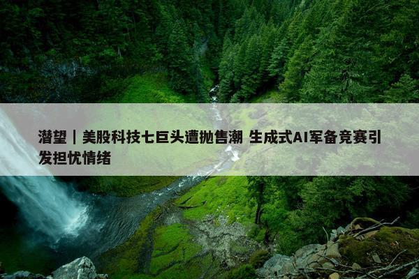 潜望｜美股科技七巨头遭抛售潮 生成式AI军备竞赛引发担忧情绪