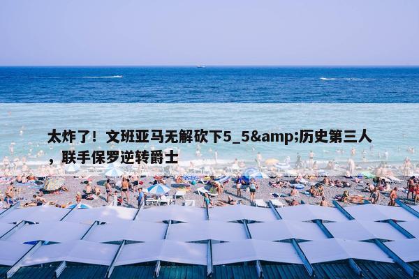 太炸了！文班亚马无解砍下5_5&历史第三人，联手保罗逆转爵士