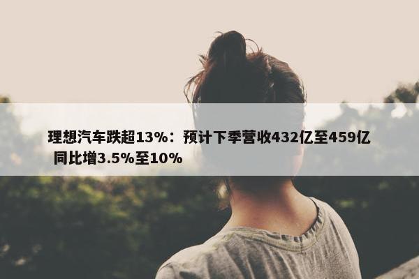 理想汽车跌超13%：预计下季营收432亿至459亿 同比增3.5%至10%