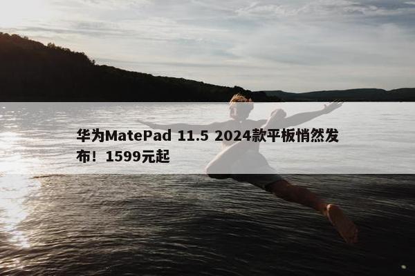 华为MatePad 11.5 2024款平板悄然发布！1599元起