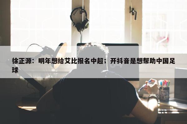 徐正源：明年想给艾比报名中超；开抖音是想帮助中国足球